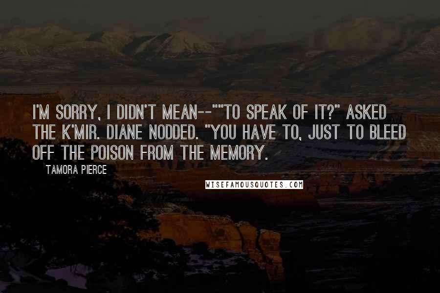 Tamora Pierce Quotes: I'm sorry, I didn't mean--""To speak of it?" asked the K'mir. Diane nodded. "You have to, just to bleed off the poison from the memory.