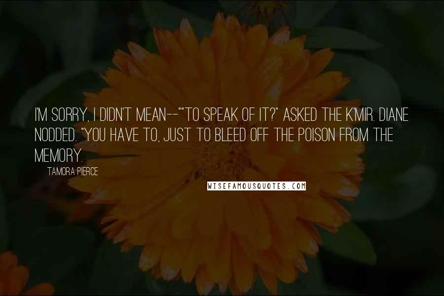 Tamora Pierce Quotes: I'm sorry, I didn't mean--""To speak of it?" asked the K'mir. Diane nodded. "You have to, just to bleed off the poison from the memory.