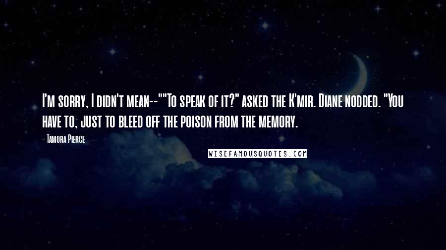 Tamora Pierce Quotes: I'm sorry, I didn't mean--""To speak of it?" asked the K'mir. Diane nodded. "You have to, just to bleed off the poison from the memory.