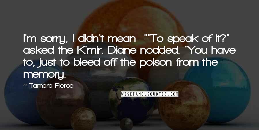 Tamora Pierce Quotes: I'm sorry, I didn't mean--""To speak of it?" asked the K'mir. Diane nodded. "You have to, just to bleed off the poison from the memory.