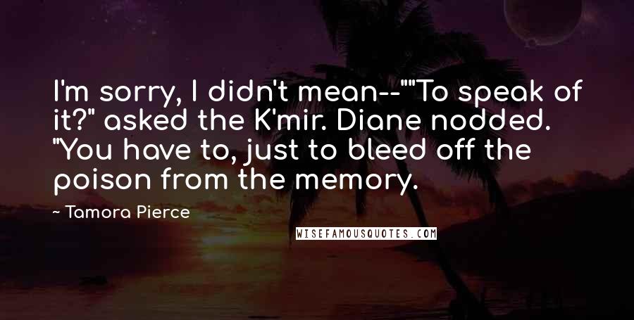 Tamora Pierce Quotes: I'm sorry, I didn't mean--""To speak of it?" asked the K'mir. Diane nodded. "You have to, just to bleed off the poison from the memory.