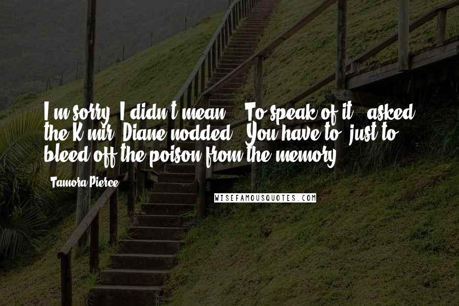 Tamora Pierce Quotes: I'm sorry, I didn't mean--""To speak of it?" asked the K'mir. Diane nodded. "You have to, just to bleed off the poison from the memory.