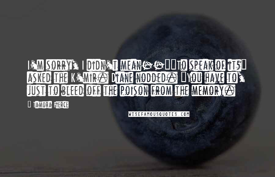 Tamora Pierce Quotes: I'm sorry, I didn't mean--""To speak of it?" asked the K'mir. Diane nodded. "You have to, just to bleed off the poison from the memory.