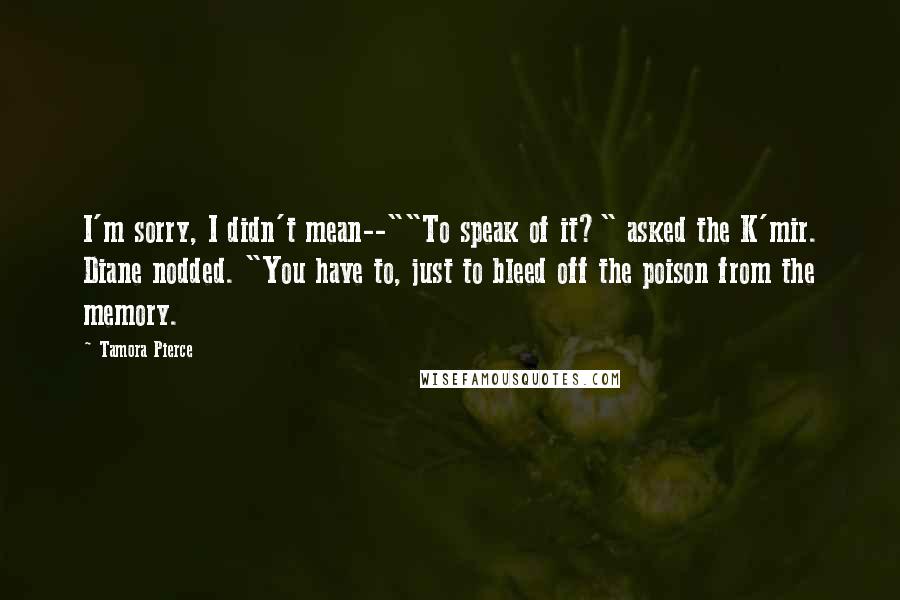 Tamora Pierce Quotes: I'm sorry, I didn't mean--""To speak of it?" asked the K'mir. Diane nodded. "You have to, just to bleed off the poison from the memory.