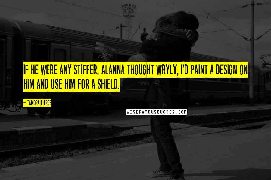 Tamora Pierce Quotes: If he were any stiffer, Alanna thought wryly, I'd paint a design on him and use him for a shield.