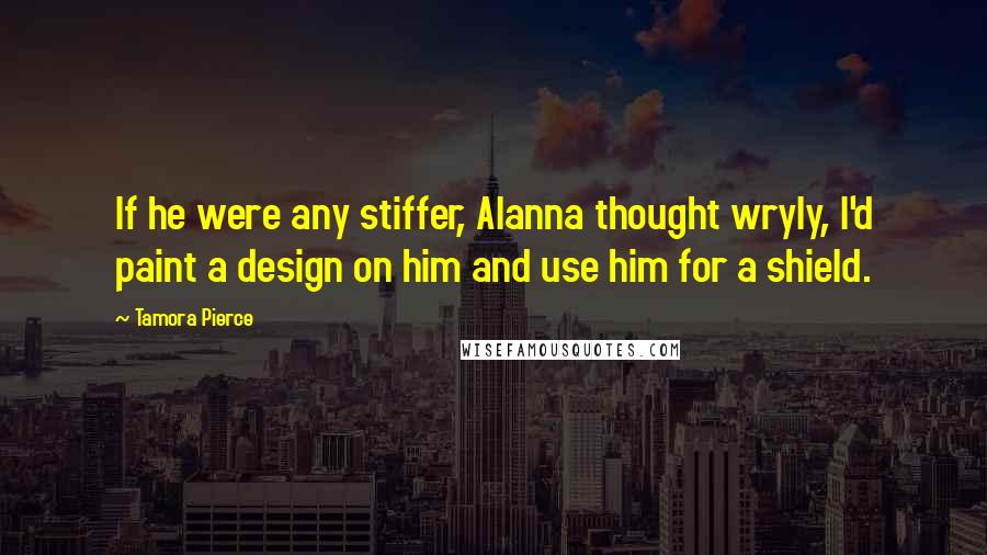 Tamora Pierce Quotes: If he were any stiffer, Alanna thought wryly, I'd paint a design on him and use him for a shield.