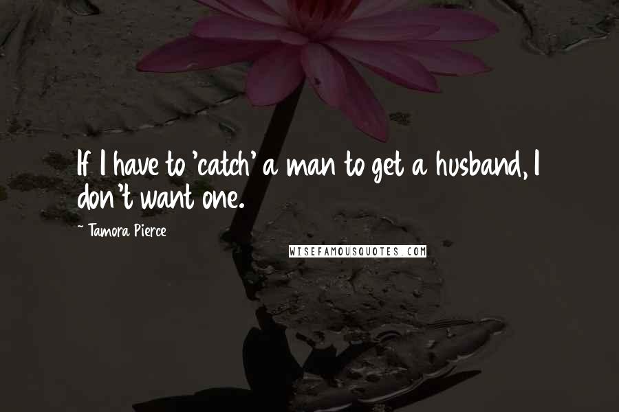 Tamora Pierce Quotes: If I have to 'catch' a man to get a husband, I don't want one.