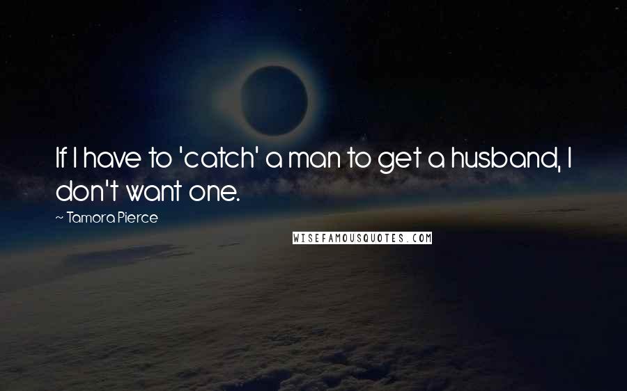 Tamora Pierce Quotes: If I have to 'catch' a man to get a husband, I don't want one.