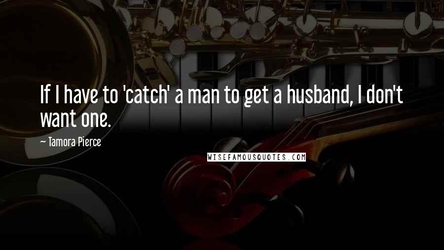 Tamora Pierce Quotes: If I have to 'catch' a man to get a husband, I don't want one.