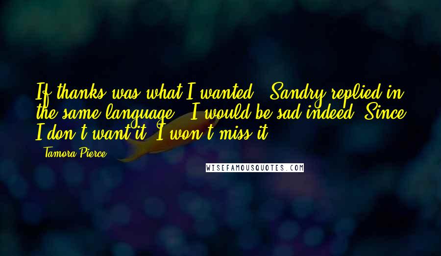 Tamora Pierce Quotes: If thanks was what I wanted," Sandry replied in the same language, "I would be sad indeed. Since I don't want it, I won't miss it.