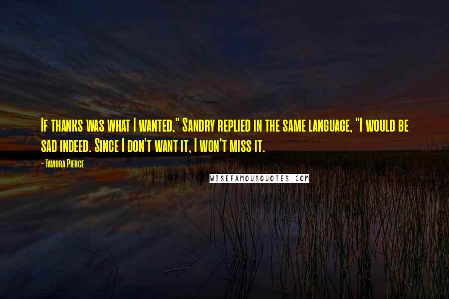 Tamora Pierce Quotes: If thanks was what I wanted," Sandry replied in the same language, "I would be sad indeed. Since I don't want it, I won't miss it.