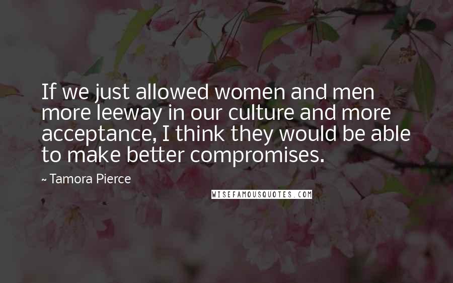 Tamora Pierce Quotes: If we just allowed women and men more leeway in our culture and more acceptance, I think they would be able to make better compromises.
