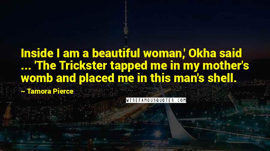 Tamora Pierce Quotes: Inside I am a beautiful woman,' Okha said ... 'The Trickster tapped me in my mother's womb and placed me in this man's shell.