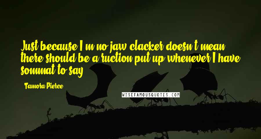 Tamora Pierce Quotes: Just because I'm no jaw clacker doesn't mean there should be a ruction put up whenever I have sommat to say.