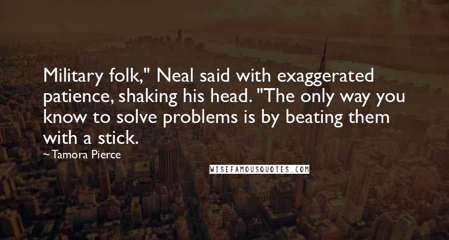 Tamora Pierce Quotes: Military folk," Neal said with exaggerated patience, shaking his head. "The only way you know to solve problems is by beating them with a stick.