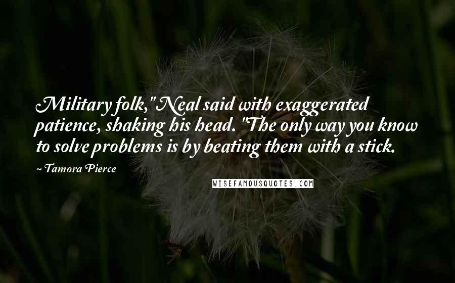 Tamora Pierce Quotes: Military folk," Neal said with exaggerated patience, shaking his head. "The only way you know to solve problems is by beating them with a stick.