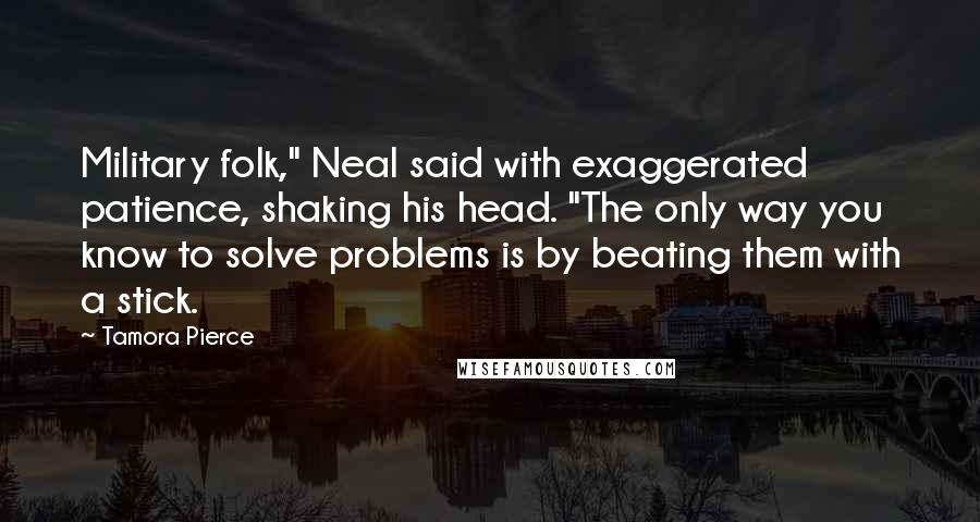 Tamora Pierce Quotes: Military folk," Neal said with exaggerated patience, shaking his head. "The only way you know to solve problems is by beating them with a stick.