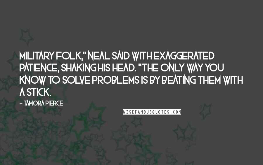 Tamora Pierce Quotes: Military folk," Neal said with exaggerated patience, shaking his head. "The only way you know to solve problems is by beating them with a stick.