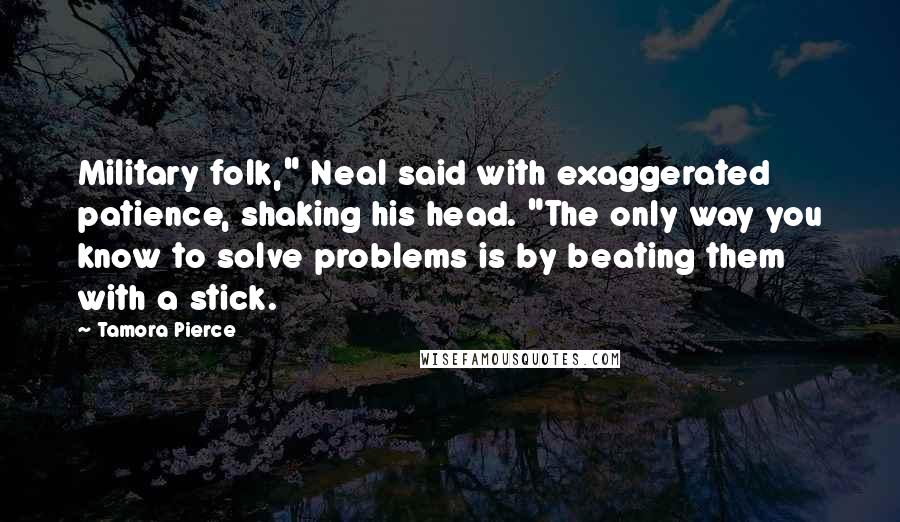 Tamora Pierce Quotes: Military folk," Neal said with exaggerated patience, shaking his head. "The only way you know to solve problems is by beating them with a stick.