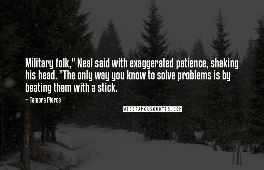 Tamora Pierce Quotes: Military folk," Neal said with exaggerated patience, shaking his head. "The only way you know to solve problems is by beating them with a stick.