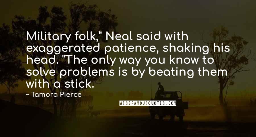 Tamora Pierce Quotes: Military folk," Neal said with exaggerated patience, shaking his head. "The only way you know to solve problems is by beating them with a stick.