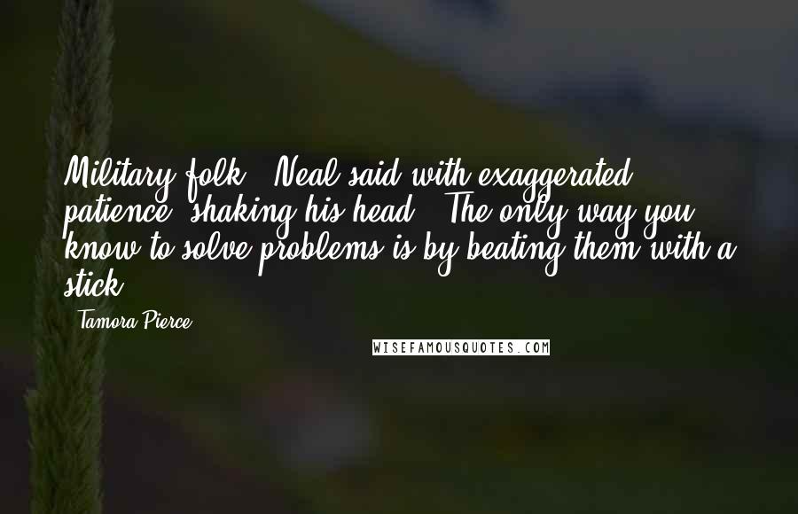 Tamora Pierce Quotes: Military folk," Neal said with exaggerated patience, shaking his head. "The only way you know to solve problems is by beating them with a stick.