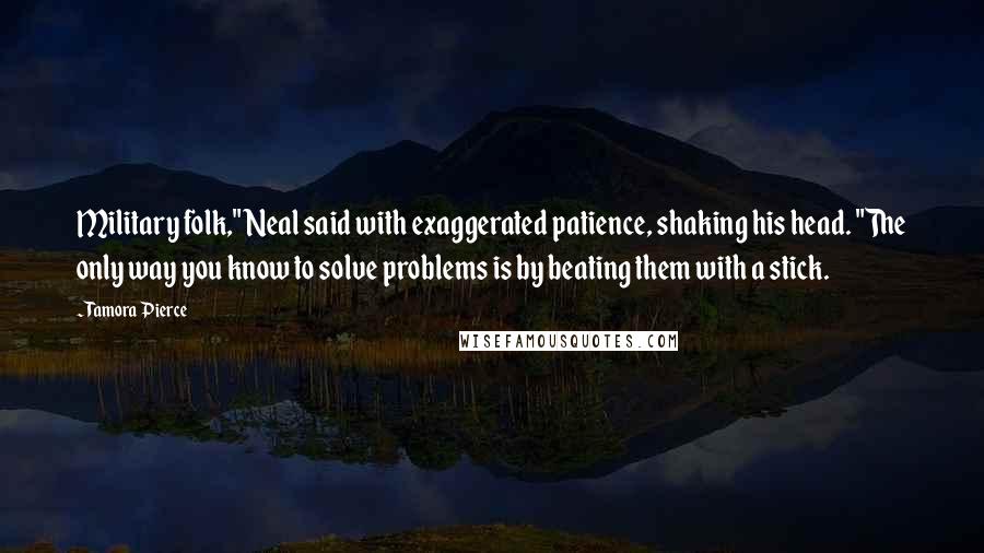 Tamora Pierce Quotes: Military folk," Neal said with exaggerated patience, shaking his head. "The only way you know to solve problems is by beating them with a stick.