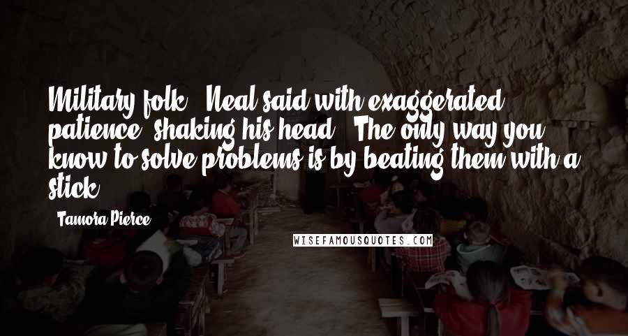 Tamora Pierce Quotes: Military folk," Neal said with exaggerated patience, shaking his head. "The only way you know to solve problems is by beating them with a stick.