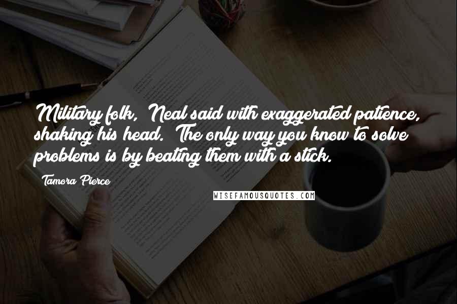 Tamora Pierce Quotes: Military folk," Neal said with exaggerated patience, shaking his head. "The only way you know to solve problems is by beating them with a stick.