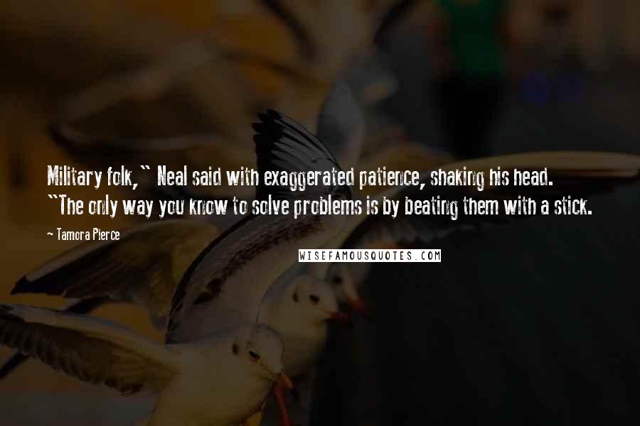 Tamora Pierce Quotes: Military folk," Neal said with exaggerated patience, shaking his head. "The only way you know to solve problems is by beating them with a stick.