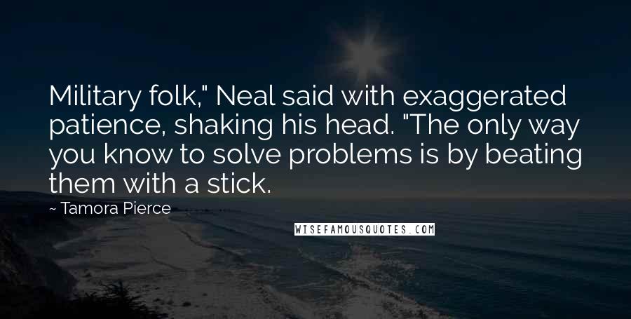 Tamora Pierce Quotes: Military folk," Neal said with exaggerated patience, shaking his head. "The only way you know to solve problems is by beating them with a stick.