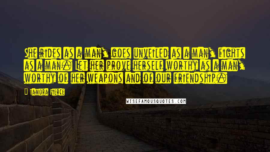 Tamora Pierce Quotes: She rides as a man, goes unveiled as a man, fights as a man. Let her prove herself worthy as a man, worthy of her weapons and of our friendship.