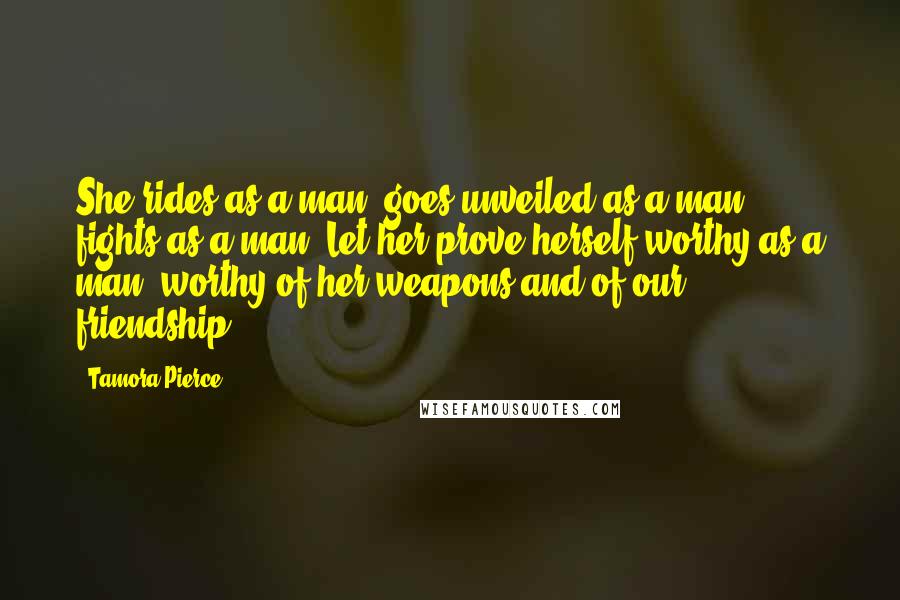 Tamora Pierce Quotes: She rides as a man, goes unveiled as a man, fights as a man. Let her prove herself worthy as a man, worthy of her weapons and of our friendship.