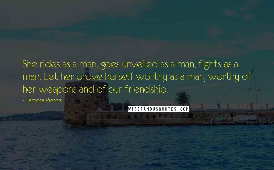 Tamora Pierce Quotes: She rides as a man, goes unveiled as a man, fights as a man. Let her prove herself worthy as a man, worthy of her weapons and of our friendship.