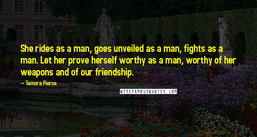 Tamora Pierce Quotes: She rides as a man, goes unveiled as a man, fights as a man. Let her prove herself worthy as a man, worthy of her weapons and of our friendship.