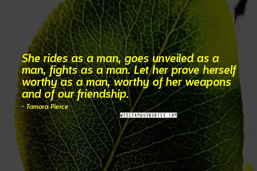 Tamora Pierce Quotes: She rides as a man, goes unveiled as a man, fights as a man. Let her prove herself worthy as a man, worthy of her weapons and of our friendship.