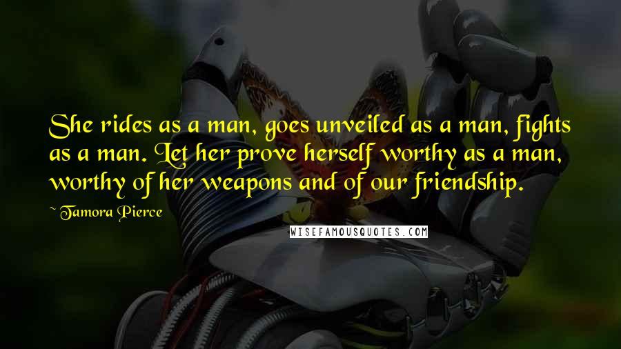 Tamora Pierce Quotes: She rides as a man, goes unveiled as a man, fights as a man. Let her prove herself worthy as a man, worthy of her weapons and of our friendship.