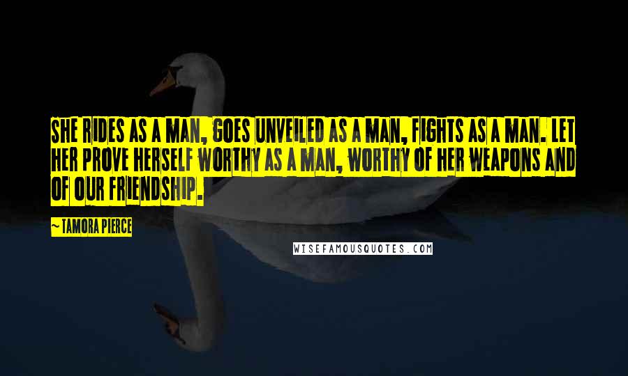 Tamora Pierce Quotes: She rides as a man, goes unveiled as a man, fights as a man. Let her prove herself worthy as a man, worthy of her weapons and of our friendship.