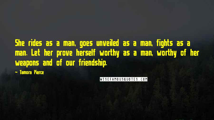 Tamora Pierce Quotes: She rides as a man, goes unveiled as a man, fights as a man. Let her prove herself worthy as a man, worthy of her weapons and of our friendship.