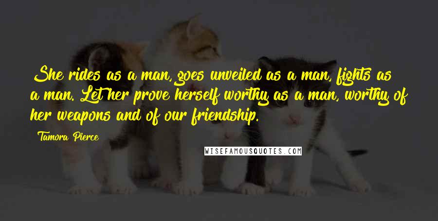 Tamora Pierce Quotes: She rides as a man, goes unveiled as a man, fights as a man. Let her prove herself worthy as a man, worthy of her weapons and of our friendship.