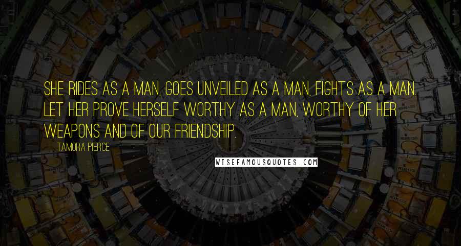 Tamora Pierce Quotes: She rides as a man, goes unveiled as a man, fights as a man. Let her prove herself worthy as a man, worthy of her weapons and of our friendship.