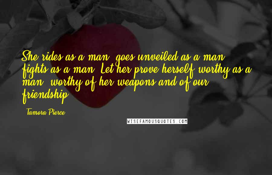 Tamora Pierce Quotes: She rides as a man, goes unveiled as a man, fights as a man. Let her prove herself worthy as a man, worthy of her weapons and of our friendship.