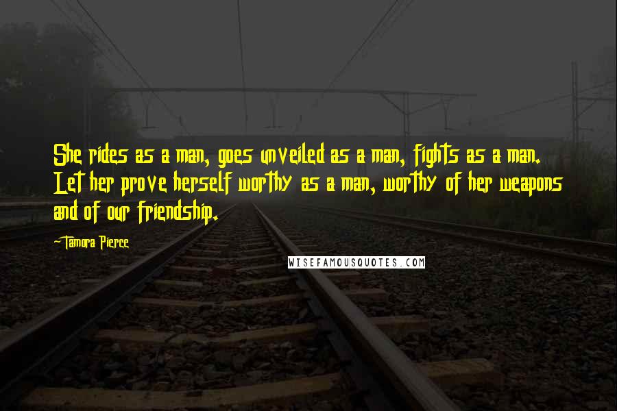 Tamora Pierce Quotes: She rides as a man, goes unveiled as a man, fights as a man. Let her prove herself worthy as a man, worthy of her weapons and of our friendship.