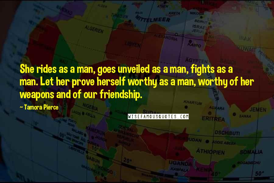 Tamora Pierce Quotes: She rides as a man, goes unveiled as a man, fights as a man. Let her prove herself worthy as a man, worthy of her weapons and of our friendship.