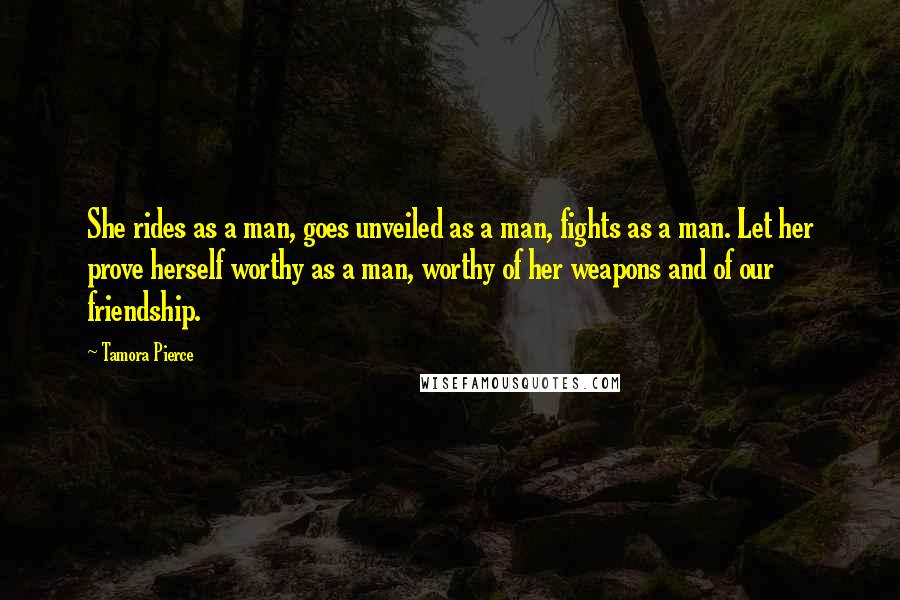 Tamora Pierce Quotes: She rides as a man, goes unveiled as a man, fights as a man. Let her prove herself worthy as a man, worthy of her weapons and of our friendship.