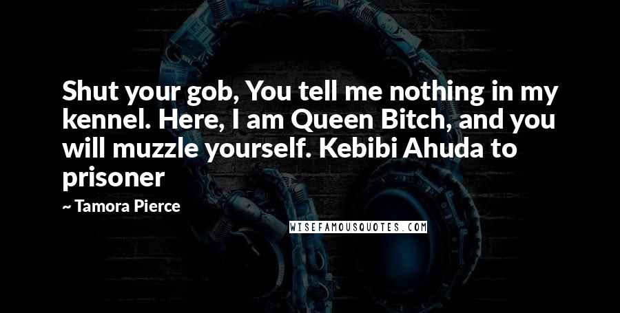 Tamora Pierce Quotes: Shut your gob, You tell me nothing in my kennel. Here, I am Queen Bitch, and you will muzzle yourself. Kebibi Ahuda to prisoner