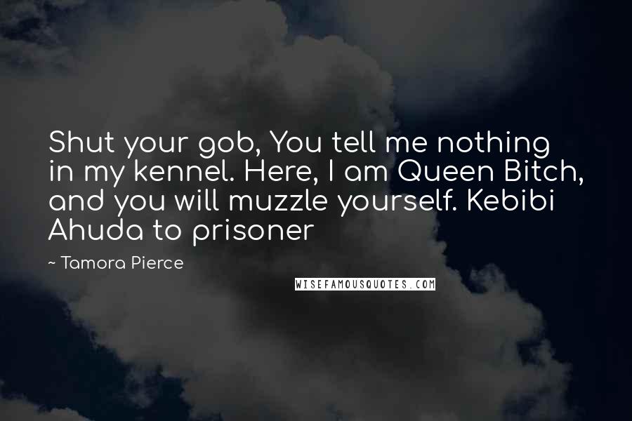 Tamora Pierce Quotes: Shut your gob, You tell me nothing in my kennel. Here, I am Queen Bitch, and you will muzzle yourself. Kebibi Ahuda to prisoner