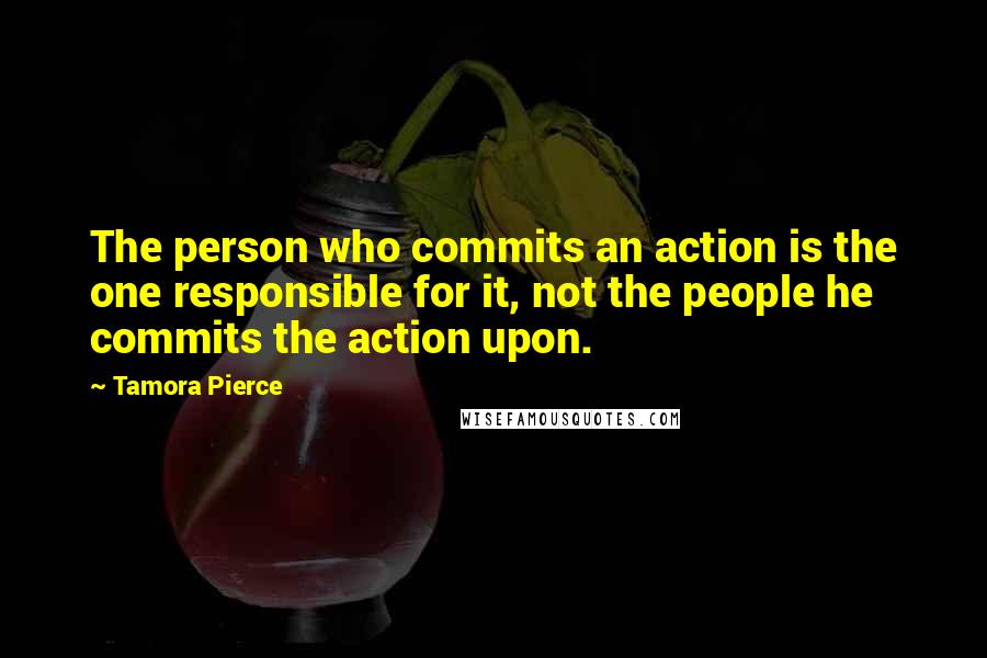 Tamora Pierce Quotes: The person who commits an action is the one responsible for it, not the people he commits the action upon.