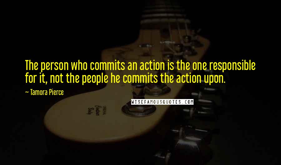 Tamora Pierce Quotes: The person who commits an action is the one responsible for it, not the people he commits the action upon.