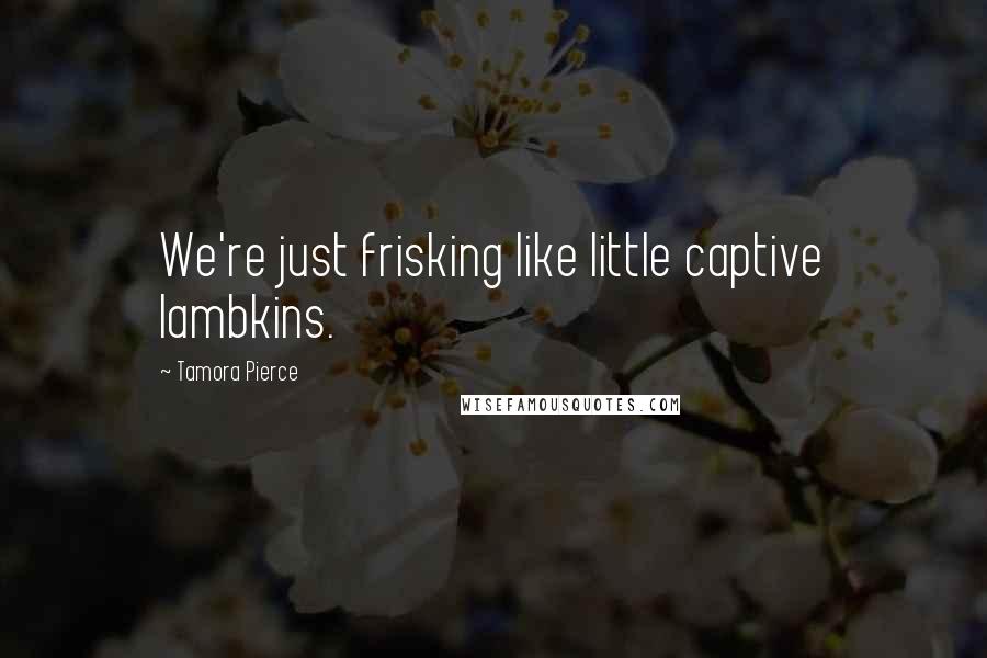 Tamora Pierce Quotes: We're just frisking like little captive lambkins.